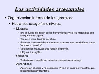 Las actividades artesanales
●   Organización interna de los gremios:
    ●   Había tres categorías o niveles:
        –   Maestro:
             ●   era el dueño del taller, de las herramientas y de los materiales con
                 los que se trabajaba.
             ●   Tenía un gran dominio del oficio
             ●   Para ser maestro debía superar un examen, que consistía en hacer
                 “una obra maestra”.
             ●   Votaban los estatutos que regían el gremio.
             ●   Elegían a sus jefes
        –   Oficiales:
             ●   Trabajaban a sueldo del maestro y conocían su trabajo
        –   Aprendices:
             ●   Aprendían el oficio y no cobraban. Vivían en casa del maestro, que
                 les alimentaba y mantenía.
 