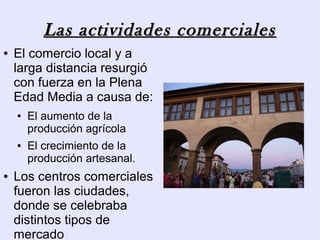 Las actividades comerciales
●   El comercio local y a
    larga distancia resurgió
    con fuerza en la Plena
    Edad Media a causa de:
    ●   El aumento de la
        producción agrícola
    ●   El crecimiento de la
        producción artesanal.
●   Los centros comerciales
    fueron las ciudades,
    donde se celebraba
    distintos tipos de
    mercado
 
