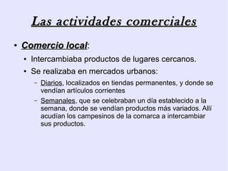 Las actividades comerciales
●   Comercio local:
             local
    ●   Intercambiaba productos de lugares cercanos.
    ●   Se realizaba en mercados urbanos:
        –   Diarios, localizados en tiendas permanentes, y donde se
            vendían artículos corrientes
        –   Semanales, que se celebraban un día establecido a la
            semana, donde se vendían productos más variados. Allí
            acudían los campesinos de la comarca a intercambiar
            sus productos.
 