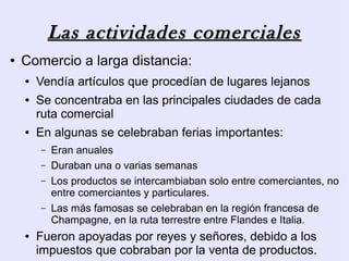 Las actividades comerciales
●   Comercio a larga distancia:
    ●   Vendía artículos que procedían de lugares lejanos
    ●   Se concentraba en las principales ciudades de cada
        ruta comercial
    ●   En algunas se celebraban ferias importantes:
        –   Eran anuales
        –   Duraban una o varias semanas
        –   Los productos se intercambiaban solo entre comerciantes, no
            entre comerciantes y particulares.
        –   Las más famosas se celebraban en la región francesa de
            Champagne, en la ruta terrestre entre Flandes e Italia.
    ●   Fueron apoyadas por reyes y señores, debido a los
        impuestos que cobraban por la venta de productos.
 