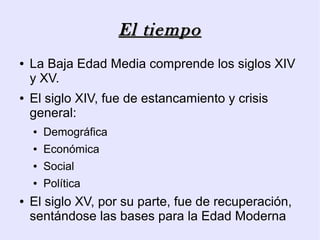 El tiempo
●   La Baja Edad Media comprende los siglos XIV
    y XV.
●   El siglo XIV, fue de estancamiento y crisis
    general:
    ●   Demográfica
    ●   Económica
    ●   Social
    ●   Política
●   El siglo XV, por su parte, fue de recuperación,
    sentándose las bases para la Edad Moderna
 