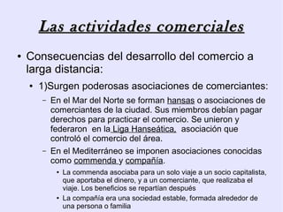 Las actividades comerciales
●   Consecuencias del desarrollo del comercio a
    larga distancia:
    ●   1)Surgen poderosas asociaciones de comerciantes:
        –   En el Mar del Norte se forman hansas o asociaciones de
            comerciantes de la ciudad. Sus miembros debían pagar
            derechos para practicar el comercio. Se unieron y
            federaron en la Liga Hanseática, asociación que
            controló el comercio del área.
        –   En el Mediterráneo se imponen asociaciones conocidas
            como commenda y compañía.
             ●   La commenda asociaba para un solo viaje a un socio capitalista,
                 que aportaba el dinero, y a un comerciante, que realizaba el
                 viaje. Los beneficios se repartían después
             ●   La compañía era una sociedad estable, formada alrededor de
                 una persona o familia
 