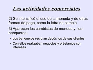 Las actividades comerciales
2) Se intensificó el uso de la moneda y de otras
formas de pago, como la letra de cambio
3) Aparecen los cambistas de moneda y los
banqueros.
●   Los banqueros recibían depósitos de sus clientes
●   Con ellos realizaban negocios y préstamos con
    intereses
 