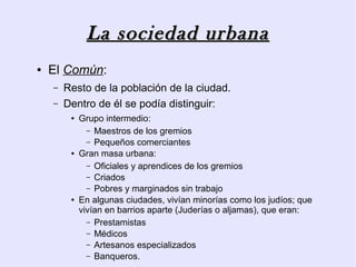 La sociedad urbana
●   El Común:
    –   Resto de la población de la ciudad.
    –   Dentro de él se podía distinguir:
         ●   Grupo intermedio:
               – Maestros de los gremios
               – Pequeños comerciantes
         ●   Gran masa urbana:
               – Oficiales y aprendices de los gremios
               – Criados
               – Pobres y marginados sin trabajo
         ●   En algunas ciudades, vivían minorías como los judíos; que
             vivían en barrios aparte (Juderías o aljamas), que eran:
               – Prestamistas
               – Médicos
               – Artesanos especializados
               – Banqueros.
 