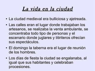 La vida en la ciudad
●   La ciudad medieval era bulliciosa y ajetreada.
●   Las calles eran el lugar donde trabajaban los
    artesanos, se realizaba la venta ambulante, se
    concentraba todo tipo de personas y el
    escenario donde juglares y titiriteros ofrecían
    sus espectáculos.
●   El domingo la taberna era el lugar de reunión
    de los hombres.
●   Los días de fiesta la ciudad se engalanaba, al
    igual que sus habitantes y celebraban
    procesiones.
 