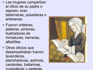 ●   Las mujeres compartían
    el oficio de su padre o
    esposo; eran
    taberneras, posaderas o
    artesanas.
●   Fueron orfebres,
    plateras, pintoras,
    ilustradoras de
    miniaturas, herreras,
    albañiles.
●   Otros oficios que
    desempeñaban fueron:
    lavanderas,
    planchadoras, actrices,
    cantantes, bailarinas,
 
