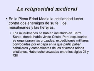La religiosidad medieval
●   En la Plena Edad Media la cristiandad luchó
    contra dos enemigos de su fe: los
    musulmanes y las herejías.
    ●   Los musulmanes se habían instalado en Tierra
        Santa, donde había vivido Cristo. Para expulsarlos
        se organizaron las cruzadas, expediciones militares
        convocadas por el papa en la que participaban
        caballeros y combatientes de los diversos reinos
        cristianos. Hubo ocho cruzadas entre los siglos XI y
        XIII
 