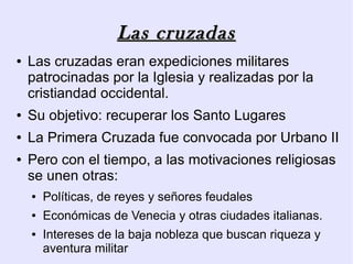 Las cruzadas
●   Las cruzadas eran expediciones militares
    patrocinadas por la Iglesia y realizadas por la
    cristiandad occidental.
●   Su objetivo: recuperar los Santo Lugares
●   La Primera Cruzada fue convocada por Urbano II
●   Pero con el tiempo, a las motivaciones religiosas
    se unen otras:
    ●   Políticas, de reyes y señores feudales
    ●   Económicas de Venecia y otras ciudades italianas.
    ●   Intereses de la baja nobleza que buscan riqueza y
        aventura militar
 