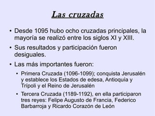 Las cruzadas
●   Desde 1095 hubo ocho cruzadas principales, la
    mayoría se realizó entre los siglos XI y XIII.
●   Sus resultados y participación fueron
    desiguales.
●   Las más importantes fueron:
    ●   Primera Cruzada (1096-1099); conquista Jerusalén
        y establece los Estados de edesa, Antioquía y
        Trípoli y el Reino de Jerusalén
    ●   Tercera Cruzada (1189-1192), en ella participaron
        tres reyes: Felipe Augusto de Francia, Federico
        Barbarroja y Ricardo Corazón de León
 
