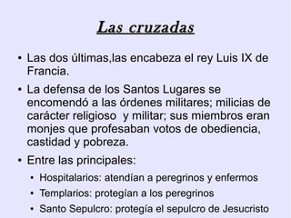 Las cruzadas
●   Las dos últimas,las encabeza el rey Luis IX de
    Francia.
●   La defensa de los Santos Lugares se
    encomendó a las órdenes militares; milicias de
    carácter religioso y militar; sus miembros eran
    monjes que profesaban votos de obediencia,
    castidad y pobreza.
●   Entre las principales:
    ●   Hospitalarios: atendían a peregrinos y enfermos
    ●   Templarios: protegían a los peregrinos
    ●   Santo Sepulcro: protegía el sepulcro de Jesucristo
 