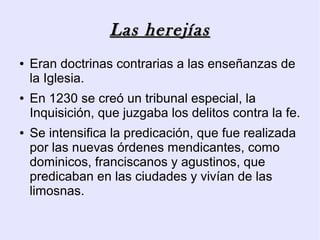 Las herejías
●   Eran doctrinas contrarias a las enseñanzas de
    la Iglesia.
●   En 1230 se creó un tribunal especial, la
    Inquisición, que juzgaba los delitos contra la fe.
●   Se intensifica la predicación, que fue realizada
    por las nuevas órdenes mendicantes, como
    dominicos, franciscanos y agustinos, que
    predicaban en las ciudades y vivían de las
    limosnas.
 