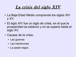 La crisis del siglo XIV
●   La Baja Edad Media comprende los siglos XIV
    y XV.
●   El siglo XIV fue un siglo de crisis, en el que la
    prosperidad se estancó y no se supera hasta el
    siglo XV.
●   Causas de la crisis:
    ●   Las guerras
    ●   Las hambrunas
    ●   La peste negra
 