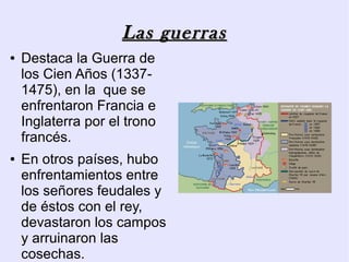 Las guerras
●   Destaca la Guerra de
    los Cien Años (1337-
    1475), en la que se
    enfrentaron Francia e
    Inglaterra por el trono
    francés.
●   En otros países, hubo
    enfrentamientos entre
    los señores feudales y
    de éstos con el rey,
    devastaron los campos
    y arruinaron las
    cosechas.
 