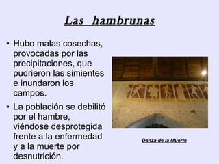 Las hambrunas
●   Hubo malas cosechas,
    provocadas por las
    precipitaciones, que
    pudrieron las simientes
    e inundaron los
    campos.
●   La población se debilitó
    por el hambre,
    viéndose desprotegida
    frente a la enfermedad     Danza de la Muerte
    y a la muerte por
    desnutrición.
 