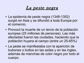 La peste negra
●   La epidemia de peste negra (1348-1352)
    surgió en Asia y se difundió a toda Europa por
    el comercio.
●   Provocó la muerte de un tercio de la población
    europea (25 millones de personas). Las más
    afectadas fueron las ciudades, haciendo que la
    población huyera al campo (entre un 25-65%)
●   La peste se manifestaba con la aparición de
    bubones o bultos en las axilas y en las ingles,
    además de manchas de color negro por todo el
    cuerpo.
 