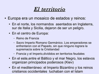 El territorio
●   Europa era un mosaico de estados y reinos:
    ●   En el norte, los normandos asentados en Inglaterra,
        sur de Italia y Sicilia, dejaron de ser un peligro.
    ●   En el centro de Europa:
        –   Reino de Francia
        –   Sacro Imperio Romano Germánico. Los emperadores se
            enfrentaron con el Papado, sin que ninguno lograra la
            supremacía sobre la Cristiandad
        –   Francia y el Imperio,divididos en territorios feudales
    ●   En el este,entre el Báltico y el mar Negro, los eslavos
        organizan principados poderosos (Kiev)
    ●   En el mediterráneo: el Imperio Bizantino y los reinos
        cristianos occidentales luchaban con el Islam
 