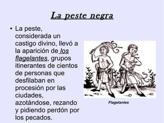 La peste negra
●   La peste,
    considerada un
    castigo divino, llevó a
    la aparición de los
    flagelantes, grupos
    flagelantes
    itinerantes de cientos
    de personas que
    desfilaban en
    procesión por las
    ciudades,
    azotándose, rezando       Flagelantes

    y pidiendo perdón por
    los pecados.
 