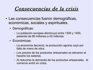 Consecuencias de la crisis
●   Las consecuencias fueron demográficas,
    económicas, sociales y espirituales.
    ●   Demográficas:
        –   La población europea disminuyó entre 1300 y 1400,
            pasando de 80 millones a 45 millones.
    ●   Económicas:
        –   La economía decreció, la producción agraria cayó por
            falta de mano de obra;
        –   Los precios de los productos artesanales se elevaron al
            hacerlo los salarios.
        –   Al reducirse la demanda de los productos artesanales, el
            comercio entró en crisis.
 