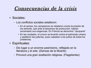 Consecuencias de la crisis
●   Sociales:
    –   Los conflictos sociales estallaron:
         ●   En el campo, los campesinos se rebelaron contra la presión de
             los señores, que ante el descenso de producción, habían
             aumentado sus exigencias. En Francia se denominó “Jacquerie”
         ●   En las ciudades, el común se levantó contra el patriciado urbano
             y asaltaron las juderías, pues culpaban a los judíos de todos los
             problemas.
●   Espirituales:
    –   Dio lugar a un enorme pesimismo, reflejado en la
        literatura y el arte. (Danzas de la Muerte)
    –   Provocó una gran exaltación religiosa. (Flagelantes)
 