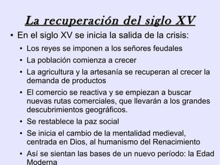 La recuperación del siglo XV
●   En el siglo XV se inicia la salida de la crisis:
    ●   Los reyes se imponen a los señores feudales
    ●   La población comienza a crecer
    ●   La agricultura y la artesanía se recuperan al crecer la
        demanda de productos
    ●   El comercio se reactiva y se empiezan a buscar
        nuevas rutas comerciales, que llevarán a los grandes
        descubrimientos geográficos.
    ●   Se restablece la paz social
    ●   Se inicia el cambio de la mentalidad medieval,
        centrada en Dios, al humanismo del Renacimiento
    ●   Así se sientan las bases de un nuevo período: la Edad
        Moderna
 