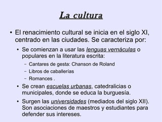 La cultura
●   El renacimiento cultural se inicia en el siglo XI,
    centrado en las ciudades. Se caracteriza por:
    ●   Se comienzan a usar las lenguas vernáculas o
        populares en la literatura escrita:
        –   Cantares de gesta: Chanson de Roland
        –   Libros de caballerías
        –   Romances .
    ●   Se crean escuelas urbanas, catedralicias o
        municipales, donde se educa la burguesía.
    ●   Surgen las universidades (mediados del siglo XII).
        Son asociaciones de maestros y estudiantes para
        defender sus intereses.
 
