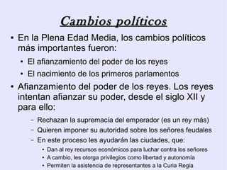 Cambios políticos
●   En la Plena Edad Media, los cambios políticos
    más importantes fueron:
    ●   El afianzamiento del poder de los reyes
    ●   El nacimiento de los primeros parlamentos
●   Afianzamiento del poder de los reyes. Los reyes
    intentan afianzar su poder, desde el siglo XII y
    para ello:
        –   Rechazan la supremacía del emperador (es un rey más)
        –   Quieren imponer su autoridad sobre los señores feudales
        –   En este proceso les ayudarán las ciudades, que:
             ●   Dan al rey recursos económicos para luchar contra los señores
             ●   A cambio, les otorga privilegios como libertad y autonomía
             ●   Permiten la asistencia de representantes a la Curia Regia
 