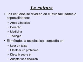 La cultura
●   Los estudios se dividían en cuatro facultades o
    especialidades:
    ●   Artes Liberales
    ●   Derecho
    ●   Medicina
    ●   Teología
●   El método, la escolástica, consistía en:
    ●   Leer un texto
    ●   Plantear un problema
    ●   Discutir sobre él
    ●   Adoptar una decisión
 