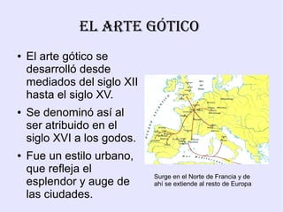 El ArtE Gótico
●   El arte gótico se
    desarrolló desde
    mediados del siglo XII
    hasta el siglo XV.
●   Se denominó así al
    ser atribuido en el
    siglo XVI a los godos.
●   Fue un estilo urbano,
    que refleja el
                             Surge en el Norte de Francia y de
    esplendor y auge de      ahí se extiende al resto de Europa
    las ciudades.
 