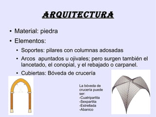 ArquitEcturA
●   Material: piedra
●   Elementos:
    ●   Soportes: pilares con columnas adosadas
    ●   Arcos apuntados u ojivales; pero surgen también el
        lancetado, el conopial, y el rebajado o carpanel.
    ●   Cubiertas: Bóveda de crucería

                              La bóveda de
                              crucería puede
                              ser:
                              -Cuatripartita
                              -Sexpartita
                              -Estrellada
                              -Abanico
 