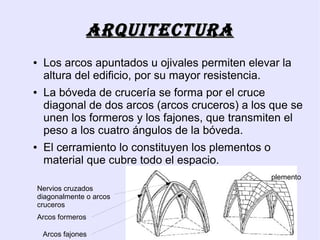 ArquitEcturA
●   Los arcos apuntados u ojivales permiten elevar la
    altura del edificio, por su mayor resistencia.
●   La bóveda de crucería se forma por el cruce
    diagonal de dos arcos (arcos cruceros) a los que se
    unen los formeros y los fajones, que transmiten el
    peso a los cuatro ángulos de la bóveda.
●   El cerramiento lo constituyen los plementos o
    material que cubre todo el espacio.
                                                    plemento
Nervios cruzados
diagonalmente o arcos
cruceros
Arcos formeros

    Arcos fajones
 