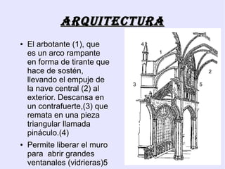 ArquitEcturA
●   El arbotante (1), que         4
    es un arco rampante               1

    en forma de tirante que
    hace de sostén,                           2
    llevando el empuje de     3           5
    la nave central (2) al
    exterior. Descansa en
    un contrafuerte,(3) que
    remata en una pieza
    triangular llamada
    pináculo.(4)
●   Permite liberar el muro
    para abrir grandes
    ventanales (vidrieras)5
 