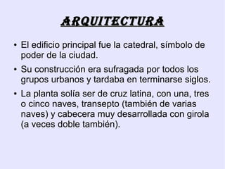 ArquitEcturA
●   El edificio principal fue la catedral, símbolo de
    poder de la ciudad.
●   Su construcción era sufragada por todos los
    grupos urbanos y tardaba en terminarse siglos.
●   La planta solía ser de cruz latina, con una, tres
    o cinco naves, transepto (también de varias
    naves) y cabecera muy desarrollada con girola
    (a veces doble también).
 