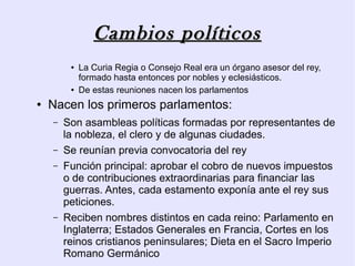 Cambios políticos
         ●   La Curia Regia o Consejo Real era un órgano asesor del rey,
             formado hasta entonces por nobles y eclesiásticos.
         ●   De estas reuniones nacen los parlamentos
●   Nacen los primeros parlamentos:
    –   Son asambleas políticas formadas por representantes de
        la nobleza, el clero y de algunas ciudades.
    –   Se reunían previa convocatoria del rey
    –   Función principal: aprobar el cobro de nuevos impuestos
        o de contribuciones extraordinarias para financiar las
        guerras. Antes, cada estamento exponía ante el rey sus
        peticiones.
    –   Reciben nombres distintos en cada reino: Parlamento en
        Inglaterra; Estados Generales en Francia, Cortes en los
        reinos cristianos peninsulares; Dieta en el Sacro Imperio
        Romano Germánico
 