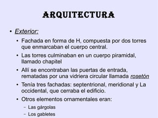 ARQUITECTURA
●   Exterior:
    ●   Fachada en forma de H, compuesta por dos torres
        que enmarcaban el cuerpo central.
    ●   Las torres culminaban en un cuerpo piramidal,
        llamado chapitel
    ●   Allí se encontraban las puertas de entrada,
        rematadas por una vidriera circular llamada rosetón
    ●   Tenía tres fachadas: septentrional, meridional y La
        occidental, que cerraba el edificio.
    ●   Otros elementos ornamentales eran:
        –   Las gárgolas
        –   Los gabletes
 