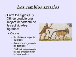 Los cambios agrarios
●   Entre los siglos XI y
    XIII se produjo una
    mejora importante de
    las actividades
    agrarias:
    ●   Causas:
        –   Ampliaron el espacio
            cultivado
        –   Avance y progreso de
            las técnicas
        –   Perfeccionamiento del
            utillaje empleado por
            los campesinos
 