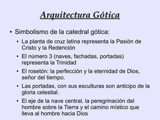 Arquitectura Gótica
●   Simbolismo de la catedral gótica:
    ●   La planta de cruz latina representa la Pasión de
        Cristo y la Redención
    ●   El número 3 (naves, fachadas, portadas)
        representa la Trinidad
    ●   El rosetón: la perfección y la eternidad de Dios,
        señor del tiempo.
    ●   Las portadas, con sus esculturas son anticipo de la
        gloria celestial.
    ●   El eje de la nave central, la peregrinación del
        hombre sobre la Tierra y el camino místico que
        lleva al hombre hacia Dios
 