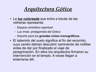 Arquitectura Gótica
●   La luz coloreada que entra a través de las
    vidrieras representa:
    –   Espacio simbólico espiritual
    –   Luz irreal, protagonista del Gótico
    –   Soporte para los grandes ciclos iconográficos.
●   El laberinto del suelo significa el fin del recorrido,
    cuyo centro debían descubrir caminando de rodillas
    antes de dar por finalizado el viaje de
    peregrinación. En ellos los arquitectos firmaron su
    intervención en el templo. A veces llegan a
    enterrarse allí.
 