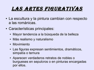LAs ARTEs FIgURATIvAs
●   La escultura y la pintura cambian con respecto
    a las románicas.
●   Características principales:
    ●   Mayor tendencia a la búsqueda de la belleza
    ●   Más realismo y naturalismo
    ●   Movimiento
    ●   Las figuras expresan sentimientos, dramáticos,
        simpatía o ternura
    ●   Aparecen verdaderos retratos de nobles o
        burgueses en sepulcros o en pinturas encargadas
        por ellos.
 
