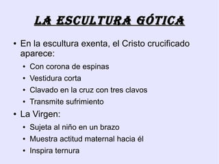 LA EsCULTURA góTICA
●   En la escultura exenta, el Cristo crucificado
    aparece:
    ●   Con corona de espinas
    ●   Vestidura corta
    ●   Clavado en la cruz con tres clavos
    ●   Transmite sufrimiento
●   La Virgen:
    ●   Sujeta al niño en un brazo
    ●   Muestra actitud maternal hacia él
    ●   Inspira ternura
 