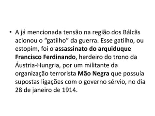 • A já mencionada tensão na região dos Bálcãs
acionou o “gatilho” da guerra. Esse gatilho, ou
estopim, foi o assassinato do arquiduque
Francisco Ferdinando, herdeiro do trono da
Áustria-Hungria, por um militante da
organização terrorista Mão Negra que possuía
supostas ligações com o governo sérvio, no dia
28 de janeiro de 1914.
 