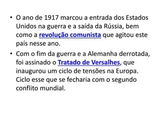 • O ano de 1917 marcou a entrada dos Estados
Unidos na guerra e a saída da Rússia, bem
como a revolução comunista que agitou este
país nesse ano.
• Com o fim da guerra e a Alemanha derrotada,
foi assinado o Tratado de Versalhes, que
inaugurou um ciclo de tensões na Europa.
Ciclo esse que se fecharia com o segundo
conflito mundial.
 