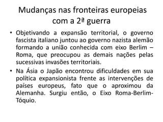 Mudanças nas fronteiras europeias
com a 2ª guerra
• Objetivando a expansão territorial, o governo
fascista italiano juntou ao governo nazista alemão
formando a união conhecida com eixo Berlim –
Roma, que preocupou as demais nações pelas
sucessivas invasões territoriais.
• Na Ásia o Japão encontrou dificuldades em sua
política expansionista frente as intervenções de
países europeus, fato que o aproximou da
Alemanha. Surgiu então, o Eixo Roma-Berlim-
Tóquio.
 