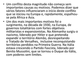 • Um conflito desta magnitude não começa sem
importantes causas ou motivos. Podemos dizer que
vários fatores influenciaram o início deste conflito
que se iniciou na Europa e, rapidamente, espalhou-
se pela África e Ásia.
• Um dos mais importantes motivos foi o
surgimento, na década de 1930, na Europa, de
governos totalitários com fortes objetivos
militaristas e expansionistas. Na Alemanha surgiu o
nazismo, liderado por Hitler e que pretendia
expandir o território Alemão, desrespeitando
o Tratado de Versalhes, inclusive reconquistando
territórios perdidos na Primeira Guerra. Na Itália
estava crescendo o Partido Fascista, liderado por
Benito Mussolini, que se tornou o Duque da Itália,
com poderes sem limites.
 