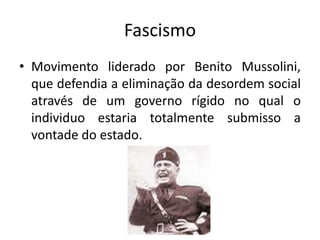Fascismo
• Movimento liderado por Benito Mussolini,
que defendia a eliminação da desordem social
através de um governo rígido no qual o
individuo estaria totalmente submisso a
vontade do estado.
 
