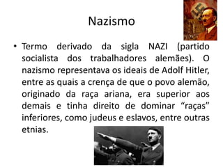 Nazismo
• Termo derivado da sigla NAZI (partido
socialista dos trabalhadores alemães). O
nazismo representava os ideais de Adolf Hitler,
entre as quais a crença de que o povo alemão,
originado da raça ariana, era superior aos
demais e tinha direito de dominar “raças”
inferiores, como judeus e eslavos, entre outras
etnias.
 