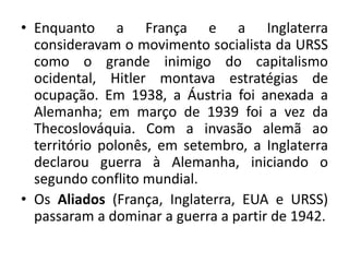 • Enquanto a França e a Inglaterra
consideravam o movimento socialista da URSS
como o grande inimigo do capitalismo
ocidental, Hitler montava estratégias de
ocupação. Em 1938, a Áustria foi anexada a
Alemanha; em março de 1939 foi a vez da
Thecoslováquia. Com a invasão alemã ao
território polonês, em setembro, a Inglaterra
declarou guerra à Alemanha, iniciando o
segundo conflito mundial.
• Os Aliados (França, Inglaterra, EUA e URSS)
passaram a dominar a guerra a partir de 1942.
 