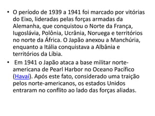 • O período de 1939 a 1941 foi marcado por vitórias
do Eixo, lideradas pelas forças armadas da
Alemanha, que conquistou o Norte da França,
Iugoslávia, Polônia, Ucrânia, Noruega e territórios
no norte da África. O Japão anexou a Manchúria,
enquanto a Itália conquistava a Albânia e
territórios da Líbia.
• Em 1941 o Japão ataca a base militar norte-
americana de Pearl Harbor no Oceano Pacífico
(Havaí). Após este fato, considerado uma traição
pelos norte-americanos, os estados Unidos
entraram no conflito ao lado das forças aliadas.
 
