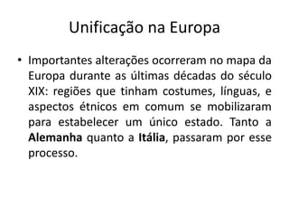 Unificação na Europa
• Importantes alterações ocorreram no mapa da
Europa durante as últimas décadas do século
XIX: regiões que tinham costumes, línguas, e
aspectos étnicos em comum se mobilizaram
para estabelecer um único estado. Tanto a
Alemanha quanto a Itália, passaram por esse
processo.
 