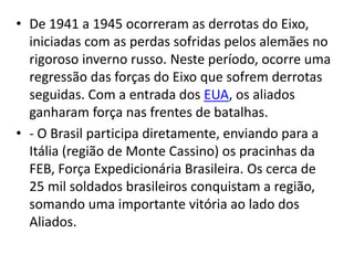 • De 1941 a 1945 ocorreram as derrotas do Eixo,
iniciadas com as perdas sofridas pelos alemães no
rigoroso inverno russo. Neste período, ocorre uma
regressão das forças do Eixo que sofrem derrotas
seguidas. Com a entrada dos EUA, os aliados
ganharam força nas frentes de batalhas.
• - O Brasil participa diretamente, enviando para a
Itália (região de Monte Cassino) os pracinhas da
FEB, Força Expedicionária Brasileira. Os cerca de
25 mil soldados brasileiros conquistam a região,
somando uma importante vitória ao lado dos
Aliados.
 
