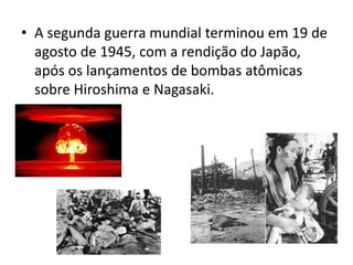 • A segunda guerra mundial terminou em 19 de
agosto de 1945, com a rendição do Japão,
após os lançamentos de bombas atômicas
sobre Hiroshima e Nagasaki.
 